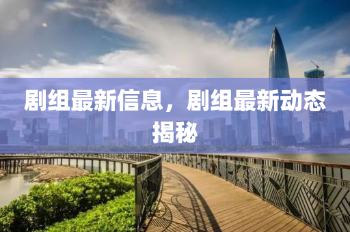 劇(ju)組(zu)最(zui)新(xin)信(xin)息(xi)，劇組最(zui)新(xin)動(dong)態(tai)揭祕(mi)