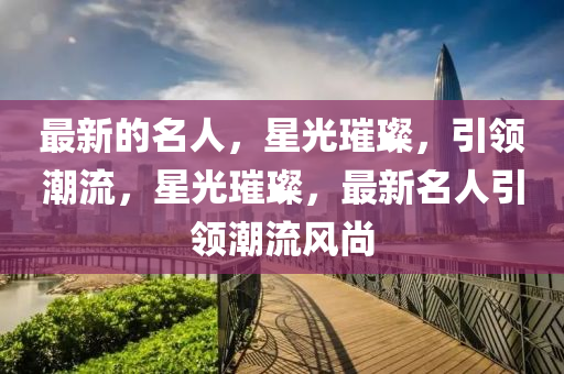 最(zui)新的(de)名(ming)人(ren)，星(xing)光璀(cui)璨(can)，引(yin)領(ling)潮流，星光璀(cui)璨，最新(xin)名(ming)人(ren)引領潮流風(feng)尚(shang)