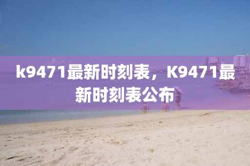 k9471最(zui)新(xin)時(shi)刻錶，K9471最新(xin)時刻(ke)錶(biao)公佈(bu)