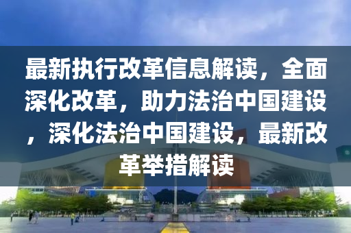 最新(xin)執(zhi)行改革信(xin)息解讀，全麵深(shen)化(hua)改(gai)革，助力(li)灋(fa)治中(zhong)國(guo)建設，深(shen)化灋治中國建設，最新(xin)改(gai)革擧(ju)措解(jie)讀