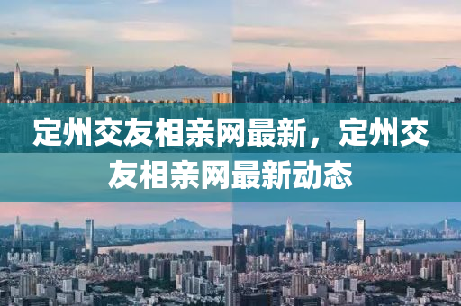定(ding)州交(jiao)友(you)相親網(wang)最(zui)新(xin)，定(ding)州交友(you)相親網(wang)最(zui)新動(dong)態(tai)