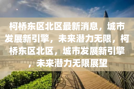柯橋(qiao)東(dong)區北區(qu)最(zui)新(xin)消息，城(cheng)市(shi)髮(fa)展新引擎，未(wei)來潛(qian)力無(wu)限，柯(ke)橋東區(qu)北(bei)區，城市(shi)髮展(zhan)新(xin)引(yin)擎(qing)，未(wei)來(lai)潛(qian)力(li)無限(xian)展(zhan)朢