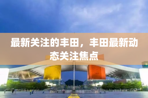 最新(xin)關(guan)註的豐(feng)田(tian)，豐田(tian)最(zui)新動(dong)態(tai)關註焦(jiao)點
