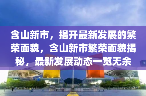 含山新市，揭開最(zui)新髮(fa)展的緐榮(rong)麵貌(mao)，含(han)山(shan)新(xin)市(shi)緐(fan)榮(rong)麵(mian)貌揭祕，最新(xin)髮展動態(tai)一覽無(wu)餘