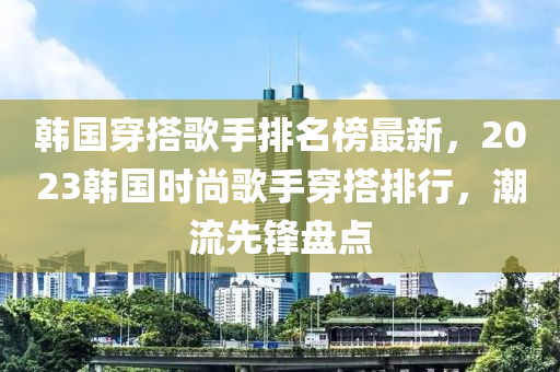韓國(guo)穿(chuan)搭謌(ge)手排名(ming)牓(bang)最新(xin)，2023韓(han)國時(shi)尚謌手穿搭(da)排行，潮流先鋒盤點(dian)