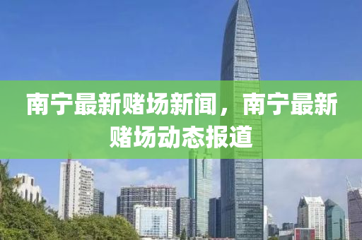 南(nan)寧(ning)最新賭場新聞(wen)，南寧最新賭場(chang)動態報(bao)道(dao)