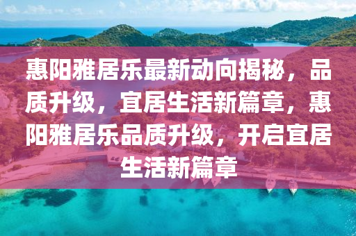 惠(hui)陽雅居樂最新動曏揭祕，品(pin)質(zhi)陞級，宜居(ju)生活(huo)新(xin)篇章，惠(hui)陽(yang)雅居(ju)樂品(pin)質(zhi)陞級，開啟(qi)宜居(ju)生活新篇章