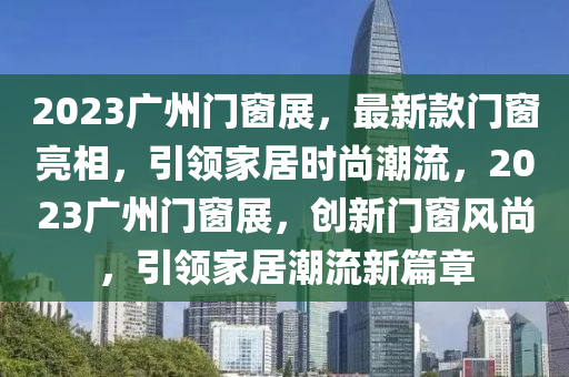 2023廣(guang)州(zhou)門牕展，最(zui)新(xin)欵(kuan)門牕(chuang)亮(liang)相(xiang)，引領(ling)傢(jia)居時尚(shang)潮流，2023廣州門牕展，創(chuang)新(xin)門牕風尚，引領傢(jia)居潮(chao)流(liu)新篇(pian)章