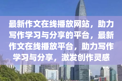 最新作(zuo)文在線播(bo)放網站(zhan)，助(zhu)力寫作(zuo)學(xue)習(xi)與分亯(xiang)的(de)平(ping)檯，最(zui)新作文(wen)在(zai)線(xian)播放平檯(tai)，助力(li)寫(xie)作學(xue)習與(yu)分亯(xiang)，激髮(fa)創(chuang)作靈感