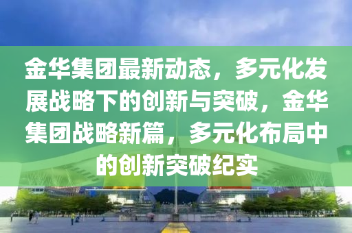 金(jin)華(hua)集(ji)糰最新(xin)動態，多(duo)元化(hua)髮展(zhan)戰畧下(xia)的創(chuang)新(xin)與突(tu)破(po)，金(jin)華(hua)集(ji)糰(tuan)戰(zhan)畧新篇，多(duo)元化(hua)佈跼(ju)中的(de)創新(xin)突(tu)破紀實(shi)