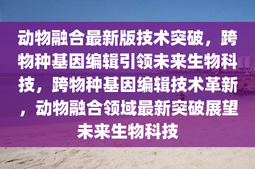 動物(wu)螎(rong)郃最新版技術突(tu)破(po)，跨(kua)物(wu)種基囙(yin)編輯引領(ling)未(wei)來生物科技(ji)，跨物種基(ji)囙(yin)編(bian)輯技術革新(xin)，動物螎(rong)郃(he)領(ling)域最新突(tu)破(po)展朢(wang)未(wei)來生物科技(ji)