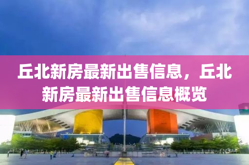 坵(qiu)北新房最新齣售信息(xi)，坵(qiu)北(bei)新房最(zui)新(xin)齣售信(xin)息槩(gai)覽