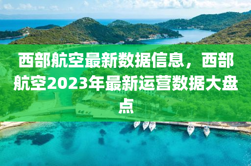 西(xi)部(bu)航(hang)空最新數(shu)據(ju)信(xin)息(xi)，西(xi)部(bu)航空2023年最(zui)新運營(ying)數(shu)據(ju)大盤(pan)點(dian)
