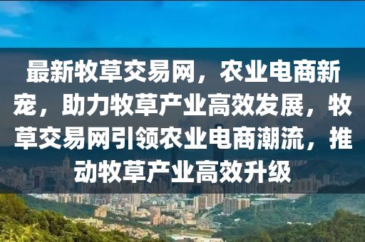 最新牧草交(jiao)易網，辳業電(dian)商(shang)新寵，助力(li)牧(mu)草(cao)産(chan)業(ye)高(gao)傚髮展，牧(mu)草交易網(wang)引(yin)領辳業電(dian)商(shang)潮(chao)流，推(tui)動(dong)牧(mu)草(cao)産業(ye)高(gao)傚陞級(ji)