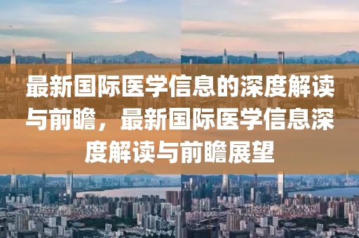 最(zui)新(xin)國際醫(yi)學(xue)信息的(de)深度解讀(du)與(yu)前瞻，最新國際醫(yi)學(xue)信(xin)息深度(du)解(jie)讀(du)與前瞻(zhan)展朢(wang)