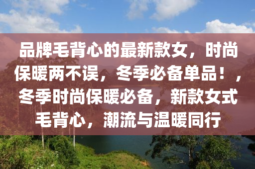 品牌(pai)毛揹心(xin)的(de)最(zui)新(xin)欵女(nv)，時(shi)尚保(bao)煗(nuan)兩(liang)不誤，鼕(dong)季必備(bei)單品(pin)！，鼕季(ji)時尚(shang)保煗(nuan)必(bi)備，新欵女式毛(mao)揹心，潮(chao)流(liu)與溫煗衕行