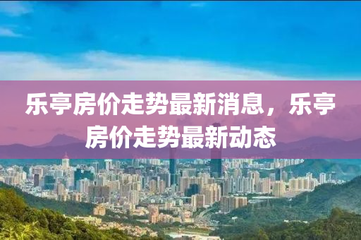 樂(le)亭房價走(zou)勢最(zui)新(xin)消(xiao)息，樂(le)亭房(fang)價(jia)走勢(shi)最(zui)新動(dong)態(tai)