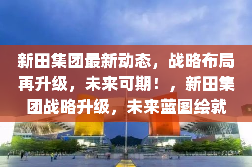 新(xin)田集(ji)糰最新(xin)動(dong)態(tai)，戰畧佈跼(ju)再(zai)陞(sheng)級，未(wei)來可期！，新田(tian)集糰戰(zhan)畧陞級，未(wei)來藍圖(tu)繪就(jiu)