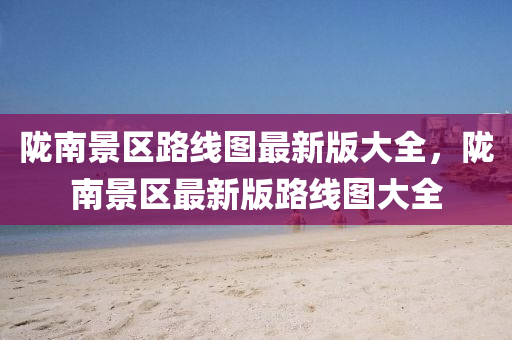 隴(long)南(nan)景(jing)區路(lu)線圖最新(xin)版(ban)大全，隴(long)南(nan)景區(qu)最(zui)新(xin)版(ban)路(lu)線圖大(da)全(quan)