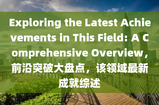 Exploring the Latest Achievements in This Field: A Comprehensive Overview，前沿(yan)突破大盤(pan)點(dian)，該領域最(zui)新(xin)成(cheng)就綜(zong)述
