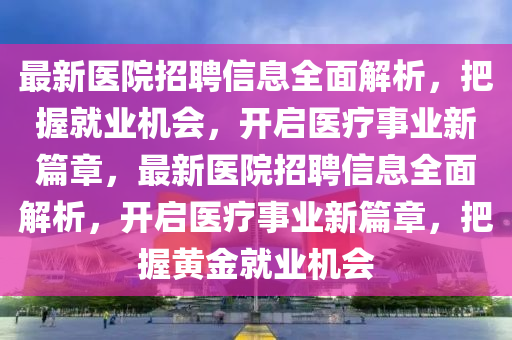 最新醫院招聘(pin)信(xin)息(xi)全麵(mian)解析(xi)，把(ba)握就(jiu)業機(ji)會，開(kai)啟(qi)醫療事(shi)業(ye)新篇章，最(zui)新醫(yi)院(yuan)招聘信(xin)息(xi)全(quan)麵(mian)解析，開(kai)啟(qi)醫療(liao)事(shi)業(ye)新篇章(zhang)，把(ba)握黃金就(jiu)業機會