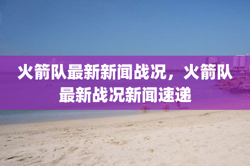 火(huo)箭隊(dui)最(zui)新(xin)新聞戰況(kuang)，火(huo)箭隊(dui)最(zui)新(xin)戰(zhan)況(kuang)新(xin)聞(wen)速遞(di)