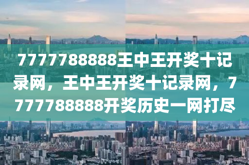 7777788888王(wang)中(zhong)王開(kai)獎(jiang)十(shi)記錄(lu)網，王中(zhong)王(wang)開(kai)獎(jiang)十記錄網(wang)，7777788888開(kai)獎(jiang)歷(li)史(shi)一網打儘(jin)