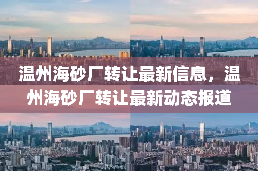 溫州海(hai)砂(sha)廠(chang)轉讓最新信息(xi)，溫(wen)州海砂廠(chang)轉讓(rang)最(zui)新動態(tai)報(bao)道