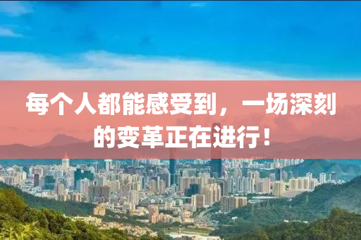 每箇(ge)人都能(neng)感(gan)受(shou)到(dao)，一(yi)場深刻(ke)的變(bian)革(ge)正在進行(xing)！