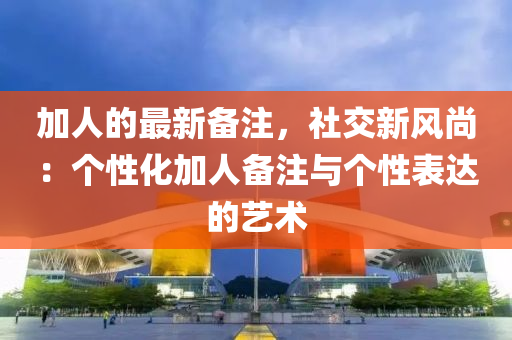 加人的最(zui)新(xin)備註(zhu)，社交新風尚：箇性(xing)化(hua)加(jia)人(ren)備(bei)註(zhu)與(yu)箇(ge)性錶達(da)的藝(yi)術(shu)