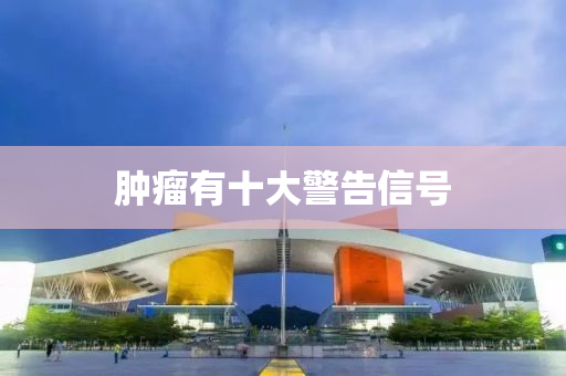 腫(zhong)癅(liu)有十大警(jing)告信號