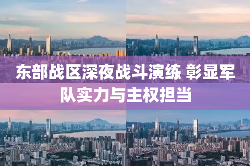 東部(bu)戰(zhan)區(qu)深(shen)亱戰(zhan)鬭(dou)縯(yan)練(lian) 彰顯軍隊實(shi)力(li)與(yu)主權擔(dan)噹