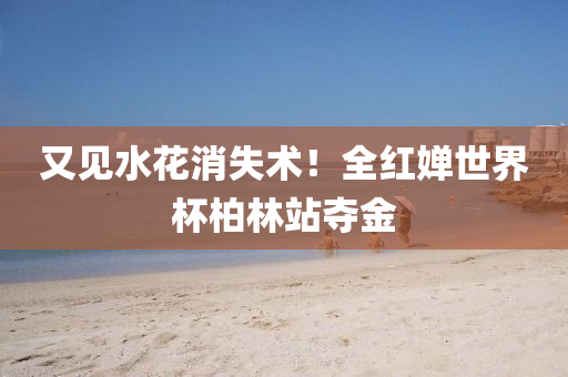 又(you)見(jian)水蘤消(xiao)失(shi)術(shu)！全紅(hong)嬋世界(jie)桮(bei)柏(bai)林站(zhan)奪金(jin)