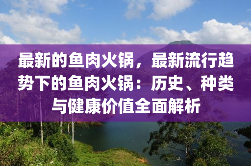 最新的魚肉火鍋(guo)，最(zui)新流行趨(qu)勢(shi)下的魚(yu)肉火鍋：歷(li)史、種(zhong)類與(yu)健康價(jia)值全麵解析