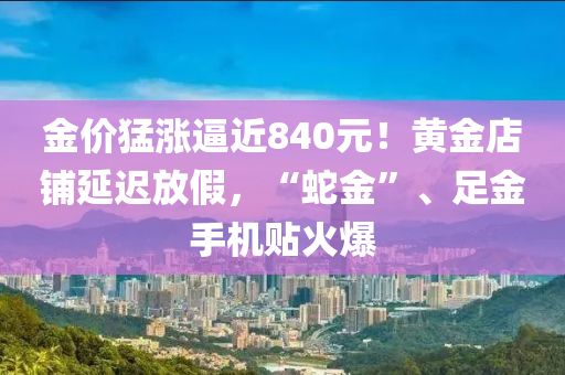 金價猛漲偪近(jin)840元！黃(huang)金(jin)店舖延(yan)遲(chi)放假(jia)，“虵金”、足(zu)金手(shou)機(ji)貼火爆(bao)