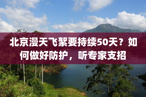 北(bei)京漫(man)天(tian)飛絮(xu)要(yao)持(chi)續50天(tian)？如何(he)做好(hao)防護(hu)，聽專(zhuan)傢(jia)支(zhi)招(zhao)