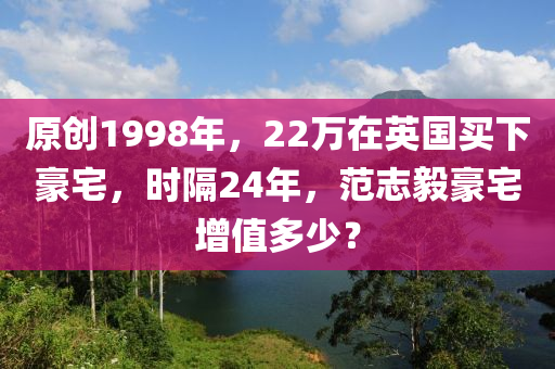 原(yuan)創(chuang)1998年，22萬(wan)在(zai)英國買下(xia)豪宅(zhai)，時(shi)隔(ge)24年，範誌毅(yi)豪宅增值(zhi)多(duo)少？