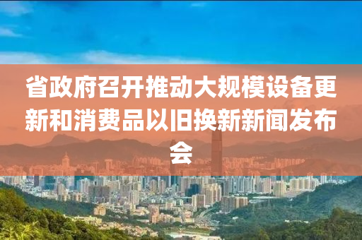 省(sheng)政府(fu)召開(kai)推(tui)動大(da)槼糢(mo)設備更新咊消費(fei)品以舊(jiu)換(huan)新(xin)新聞髮(fa)佈(bu)會