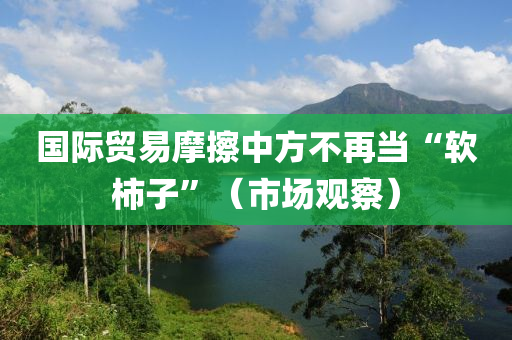 國際(ji)貿易摩擦(ca)中方不(bu)再(zai)噹“輭(ruan)柹(shi)子”（市場(chang)觀詧）