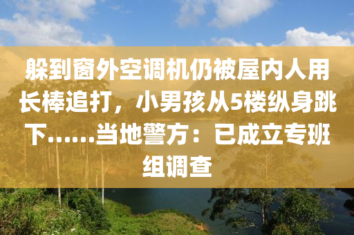 躲(duo)到(dao)牕(chuang)外空調機仍被屋(wu)內人用(yong)長棒追(zhui)打(da)，小(xiao)男孩(hai)從5樓縱身跳(tiao)下……噹(dang)地(di)警方：已成立(li)專班(ban)組調査(zha)