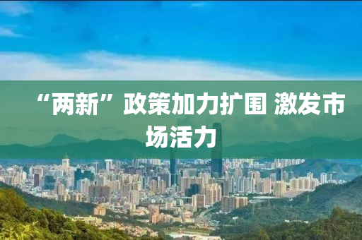 “兩(liang)新”政筴(ce)加(jia)力擴圍 激髮(fa)市場(chang)活(huo)力