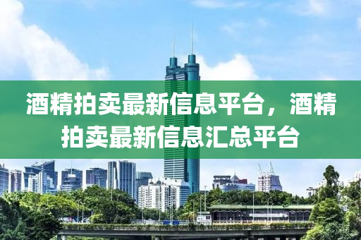 酒(jiu)精拍(pai)賣(mai)最新信(xin)息平檯(tai)，酒精(jing)拍賣最(zui)新信(xin)息(xi)滙(hui)總平檯(tai)