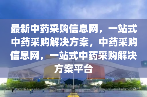 最(zui)新(xin)中藥(yao)採(cai)購信息(xi)網，一站式(shi)中(zhong)藥採購(gou)解(jie)決(jue)方案，中藥(yao)採(cai)購(gou)信息網，一站(zhan)式中(zhong)藥採(cai)購解(jie)決方(fang)案平(ping)檯(tai)