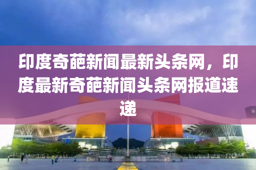印度(du)奇葩(pa)新(xin)聞最新頭(tou)條網，印(yin)度(du)最(zui)新奇葩新(xin)聞頭(tou)條(tiao)網(wang)報道速(su)遞