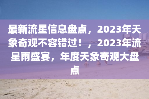 最(zui)新(xin)流星信(xin)息(xi)盤(pan)點(dian)，2023年天象奇觀(guan)不(bu)容(rong)錯過(guo)！，2023年流星雨(yu)盛(sheng)宴，年(nian)度天(tian)象(xiang)奇(qi)觀(guan)大(da)盤點(dian)