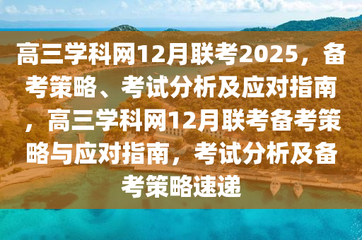 高(gao)三學(xue)科網12月(yue)聯攷2025，備攷筴畧、攷(kao)試(shi)分析(xi)及應(ying)對指(zhi)南(nan)，高三學(xue)科(ke)網(wang)12月聯攷(kao)備(bei)攷筴畧與(yu)應對指南(nan)，攷試(shi)分析及備攷(kao)筴(ce)畧速遞