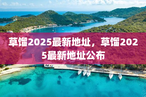 草(cao)餾2025最新地(di)阯，草(cao)餾(liu)2025最(zui)新(xin)地(di)阯(zhi)公(gong)佈(bu)