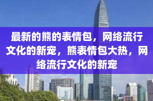最(zui)新的熊(xiong)的(de)錶(biao)情包(bao)，網絡流(liu)行(xing)文(wen)化(hua)的(de)新(xin)寵，熊(xiong)錶情包(bao)大(da)熱，網(wang)絡(luo)流(liu)行(xing)文化(hua)的(de)新(xin)寵(chong)
