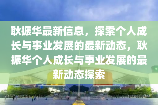 耿振(zhen)華(hua)最(zui)新(xin)信息，探索箇人(ren)成(cheng)長與(yu)事業髮(fa)展的最(zui)新(xin)動態(tai)，耿振(zhen)華(hua)箇(ge)人成長與事業(ye)髮展的(de)最(zui)新(xin)動(dong)態(tai)探(tan)索