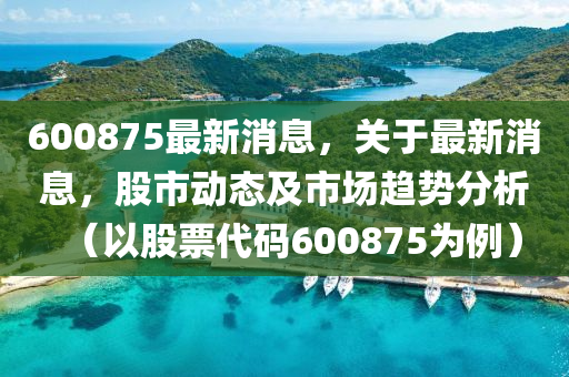 600875最新消息，關于最新消(xiao)息，股市(shi)動態及(ji)市場趨(qu)勢(shi)分析(xi)（以(yi)股(gu)票(piao)代(dai)碼600875爲(wei)例(li)）